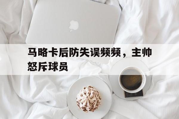九州体育-关于马略卡后防失误频频，主帅怒斥球员的信息